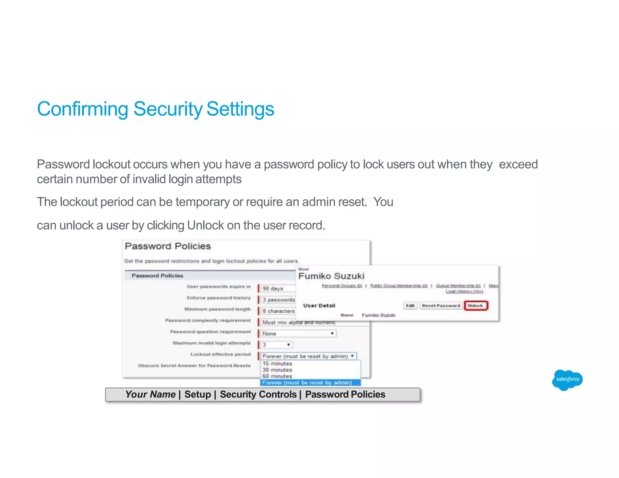 Confirming Security Settings
Password lockout occurs when you have a password policy to lock users out when they exceed
certain number of invalid login attempts
The lockout period can be temporary or require an admin reset. You
can unlock a user by clicking Unlock on the user record.
Your Name | Setup | Security Controls | Password Policies
 