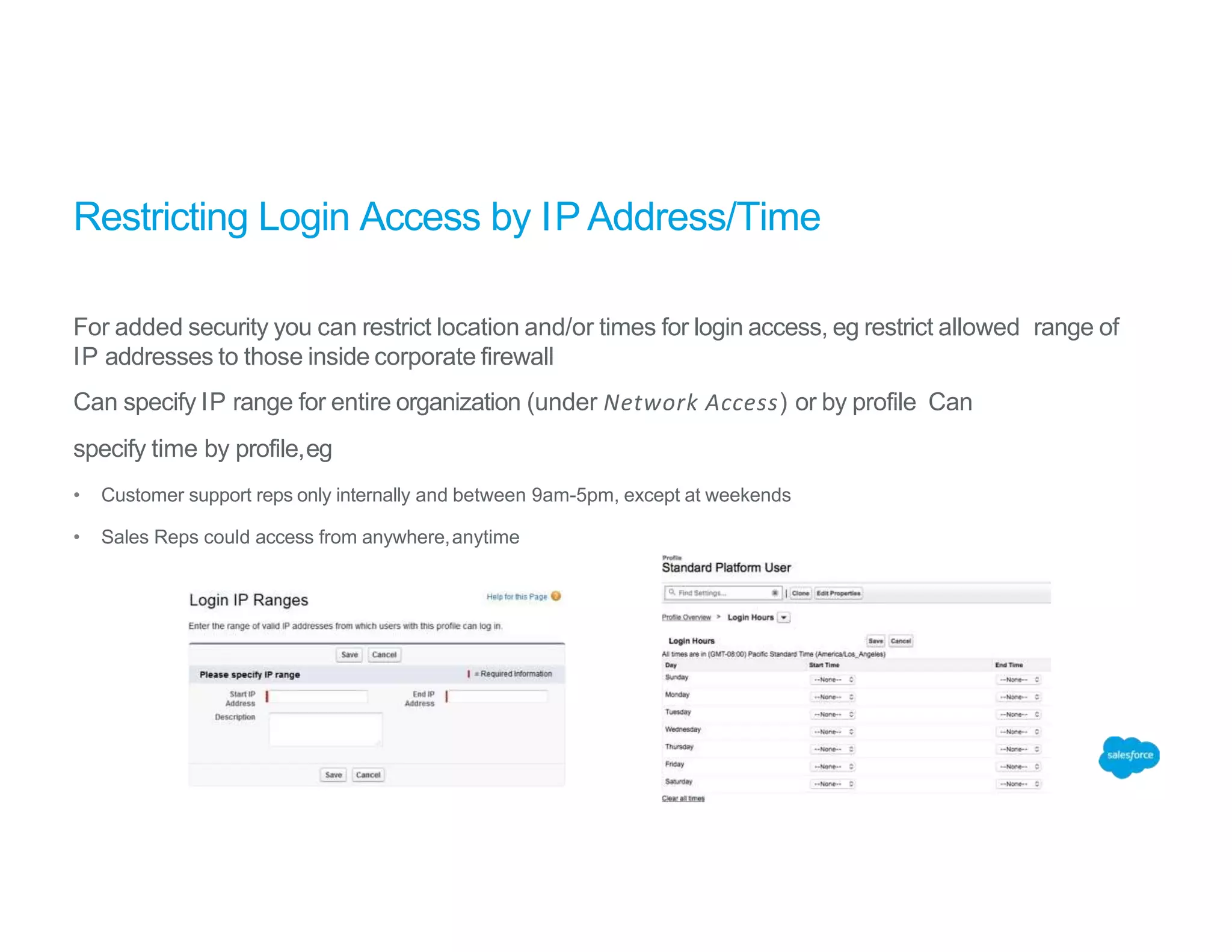 Restricting Login Access by IP Address/Time
For added security you can restrict location and/or times for login access, eg restrict allowed range of
IP addresses to those inside corporate firewall
Can specify IP range for entire organization (under Network Access) or by profile Can
specify time by profile,eg
• Customer support reps only internally and between 9am-5pm, except at weekends
• Sales Reps could access from anywhere,anytime
 