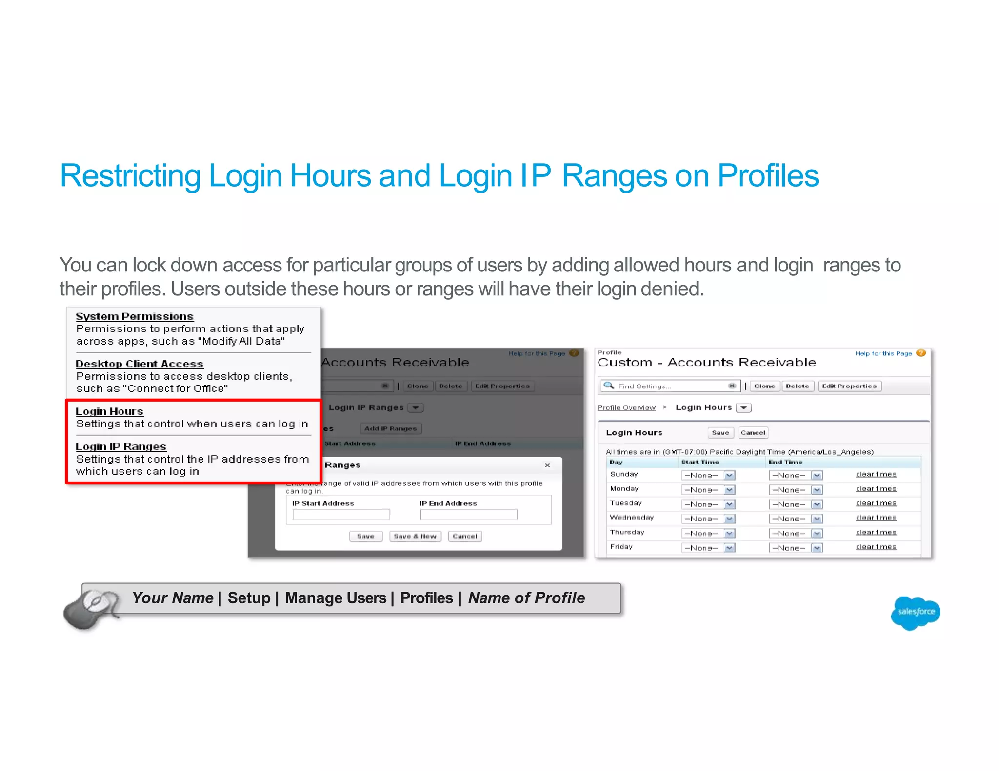 Restricting Login Hours and Login IP Ranges on Profiles
You can lock down access for particular groups of users by adding allowed hours and login ranges to
their profiles. Users outside these hours or ranges will have their login denied.
Your Name | Setup | Manage Users | Profiles | Name of Profile
 