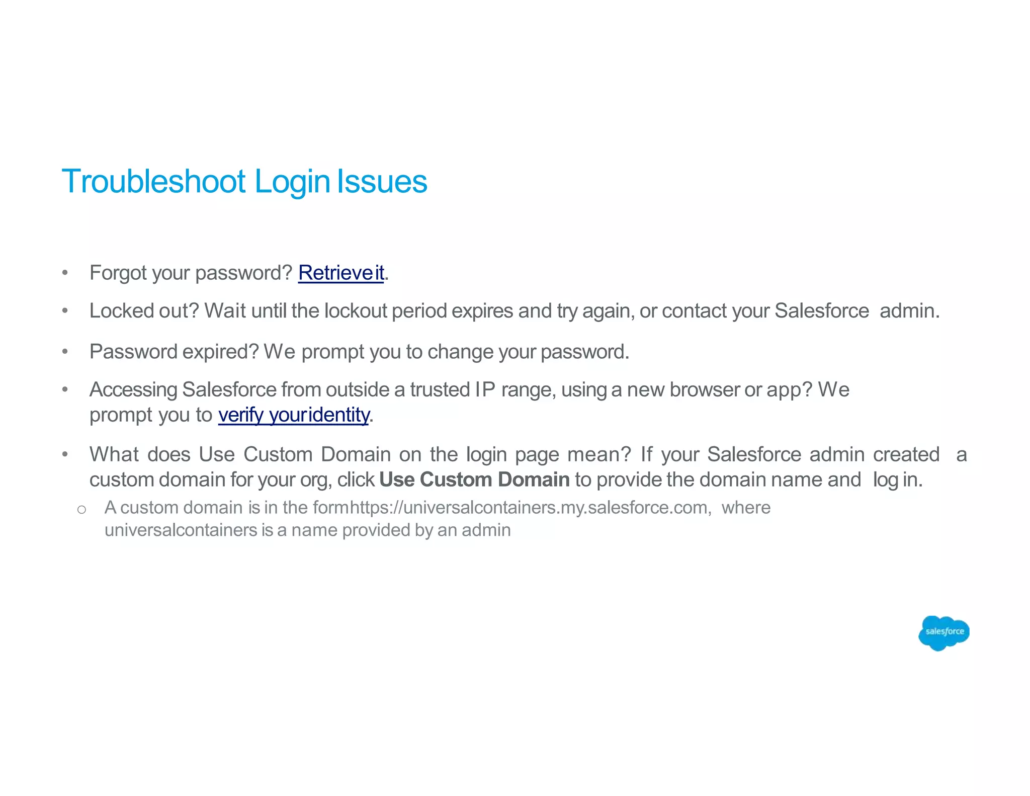 Troubleshoot LoginIssues
• Forgot your password? Retrieveit.
• Locked out? Wait until the lockout period expires and try again, or contact your Salesforce admin.
• Password expired? We prompt you to change your password.
• Accessing Salesforce from outside a trusted IP range, using a new browser or app? We
prompt you to verify youridentity.
• What does Use Custom Domain on the login page mean? If your Salesforce admin created a
custom domain for your org, click Use Custom Domain to provide the domain name and log in.
o A custom domain is in the formhttps://universalcontainers.my.salesforce.com, where
universalcontainers is a name provided by an admin
 