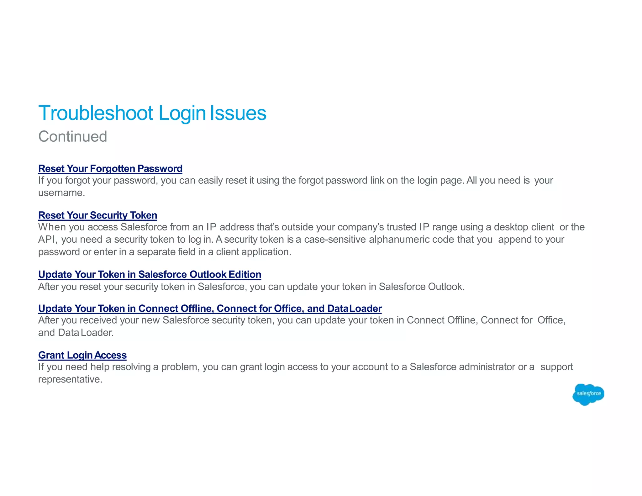 Troubleshoot LoginIssues
Continued
Reset Your Forgotten Password
If you forgot your password, you can easily reset it using the forgot password link on the login page. All you need is your
username.
Reset Your Security Token
When you access Salesforce from an IP address that’s outside your company’s trusted IP range using a desktop client or the
API, you need a security token to log in. A security token is a case-sensitive alphanumeric code that you append to your
password or enter in a separate field in a client application.
Update Your Token in Salesforce Outlook Edition
After you reset your security token in Salesforce, you can update your token in Salesforce Outlook.
Update Your Token in Connect Offline, Connect for Office, and DataLoader
After you received your new Salesforce security token, you can update your token in Connect Offline, Connect for Office,
and DataLoader.
Grant LoginAccess
If you need help resolving a problem, you can grant login access to your account to a Salesforce administrator or a support
representative.
 