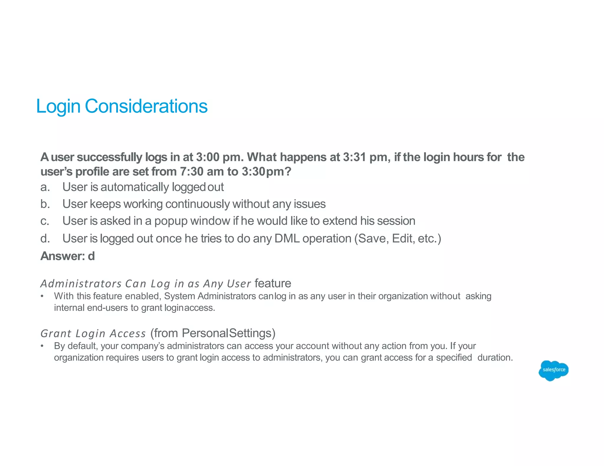 Login Considerations
Auser successfully logs in at 3:00 pm. What happens at 3:31 pm, if the login hours for the
user’s profile are set from 7:30 am to 3:30pm?
a. User is automatically loggedout
b. User keeps working continuously without any issues
c. User is asked in a popup window if he would like to extend his session
d. User is logged out once he tries to do any DML operation (Save, Edit, etc.)
Answer: d
Administrators Can Log in as Any User feature
• With this feature enabled, System Administrators canlog in as any user in their organization without asking
internal end-users to grant loginaccess.
Grant Login Access (from PersonalSettings)
• By default, your company’s administrators can access your account without any action from you. If your
organization requires users to grant login access to administrators, you can grant access for a specified duration.
 