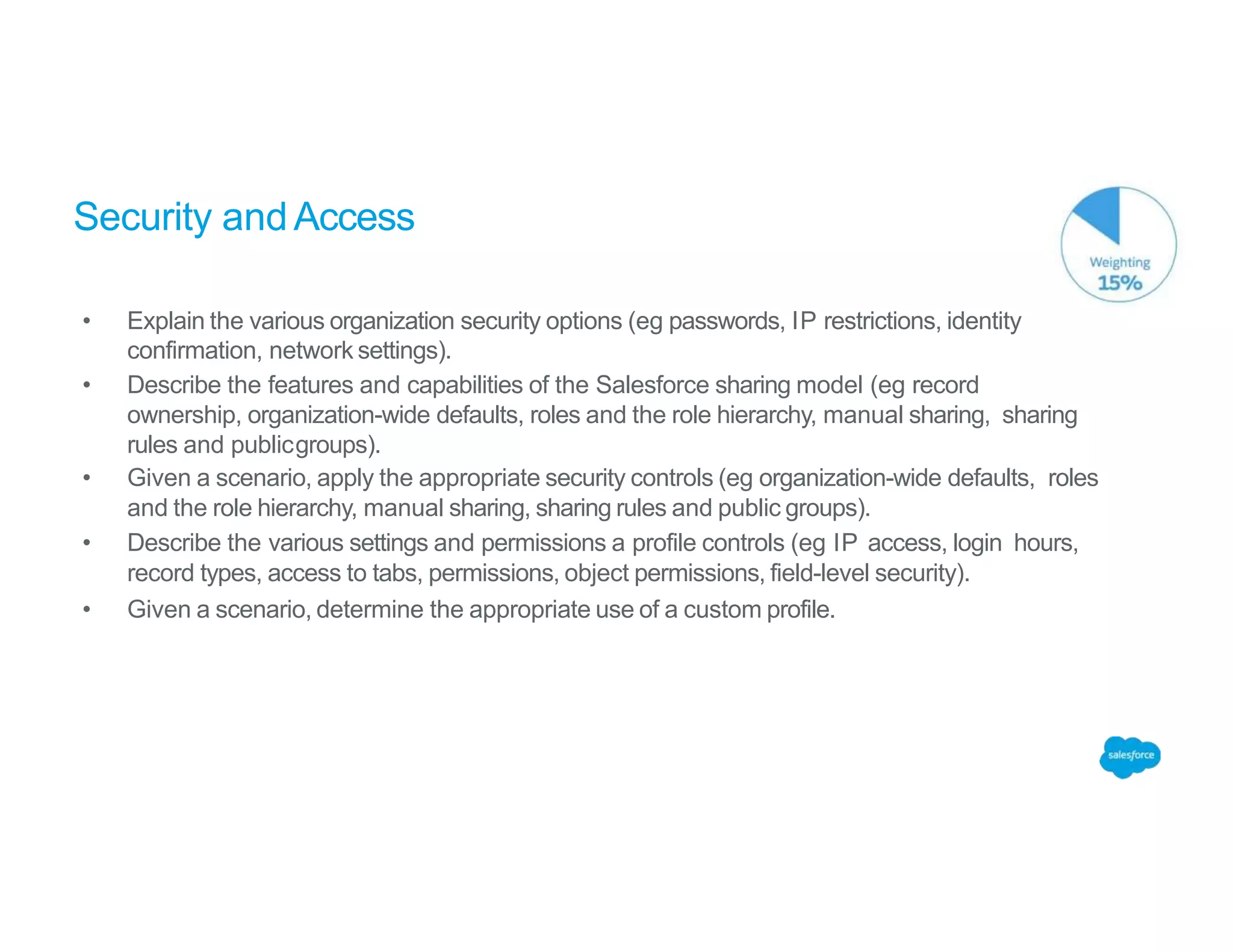 Security andAccess
• Explain the various organization security options (eg passwords, IP restrictions, identity
confirmation, network settings).
• Describe the features and capabilities of the Salesforce sharing model (eg record
ownership, organization-wide defaults, roles and the role hierarchy, manual sharing, sharing
rules and publicgroups).
• Given a scenario, apply the appropriate security controls (eg organization-wide defaults, roles
and the role hierarchy, manual sharing, sharing rules and public groups).
• Describe the various settings and permissions a profile controls (eg IP access, login hours,
record types, access to tabs, permissions, object permissions, field-level security).
• Given a scenario, determine the appropriate use of a custom profile.
 