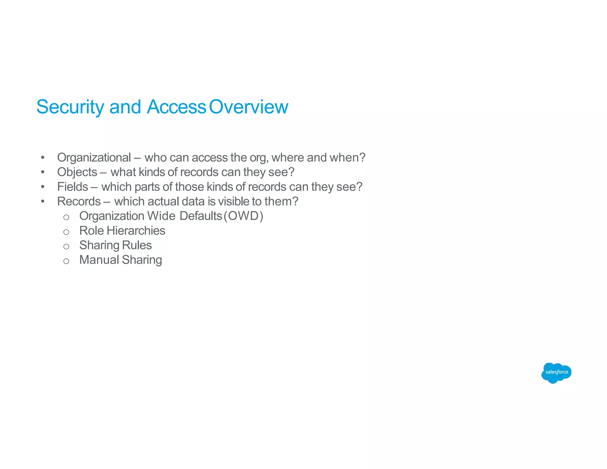 Security and AccessOverview
• Organizational – who can access the org, where and when?
• Objects – what kinds of records can they see?
• Fields – which parts of those kinds of records can they see?
• Records – which actual data is visible to them?
o Organization Wide Defaults(OWD)
o Role Hierarchies
o Sharing Rules
o Manual Sharing
 