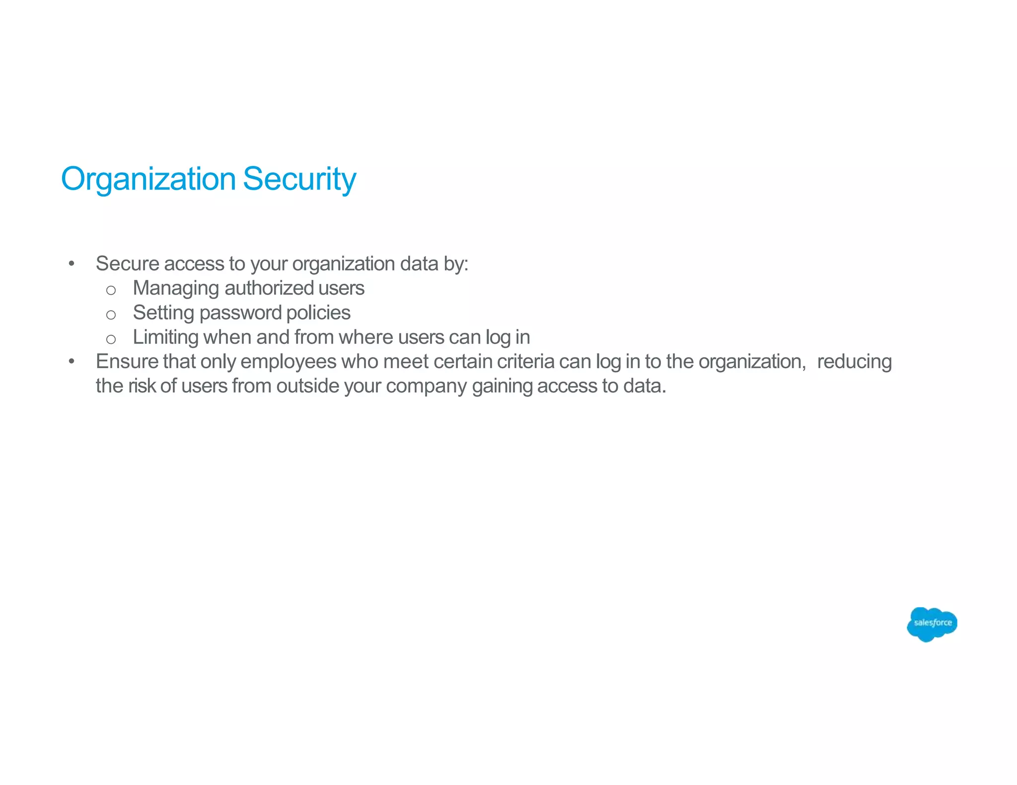 Organization Security
• Secure access to your organization data by:
o Managing authorized users
o Setting password policies
o Limiting when and from where users can log in
• Ensure that only employees who meet certain criteria can log in to the organization, reducing
the risk of users from outside your company gaining access to data.
 