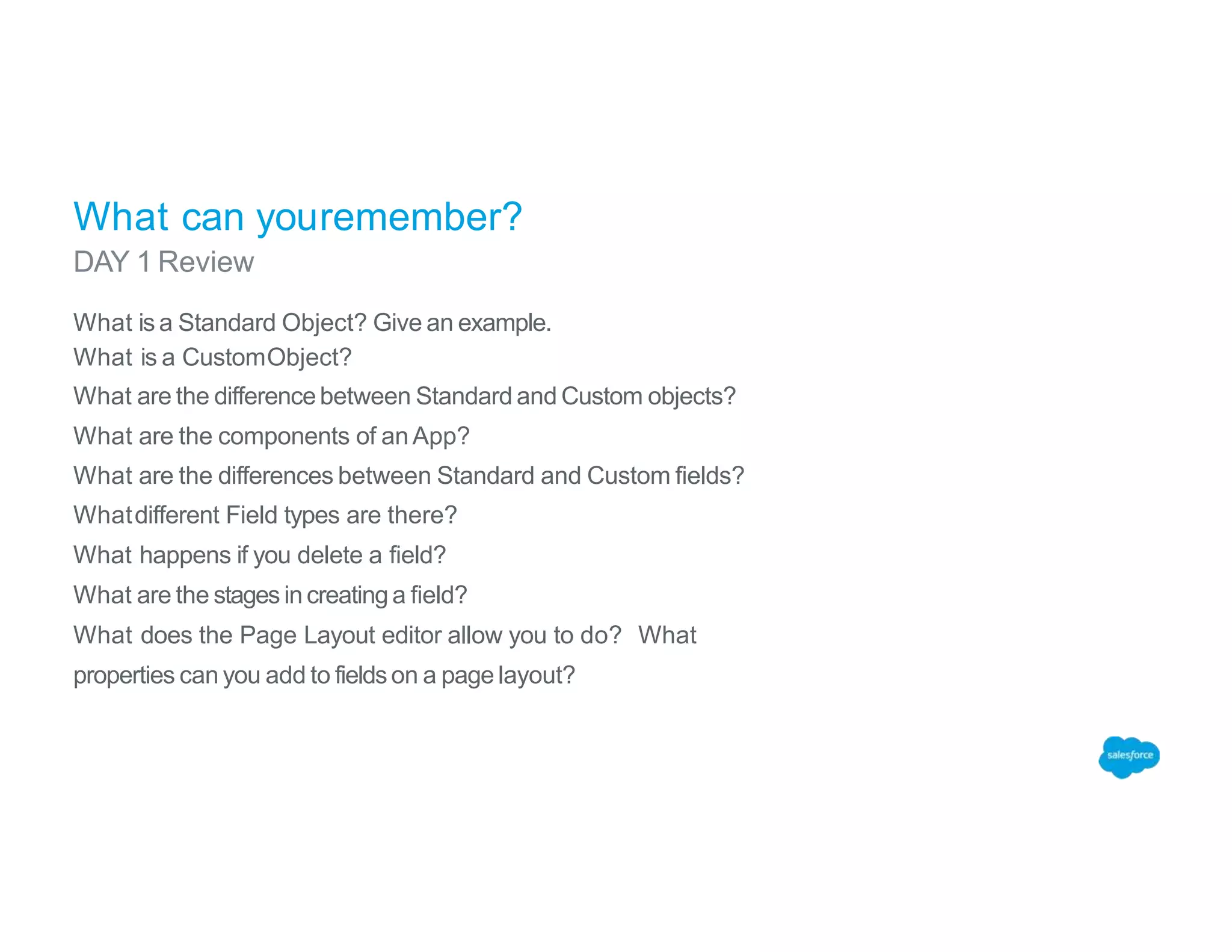 What can youremember?
DAY 1 Review
What is a Standard Object? Give an example.
What is a CustomObject?
What are the differencebetween Standard and Custom objects?
What are the components of an App?
What are the differences between Standard and Custom fields?
Whatdifferent Field types are there?
What happens if you delete a field?
What are the stages in creating a field?
What does the Page Layout editor allow you to do? What
properties can you add to fieldson a page layout?
 