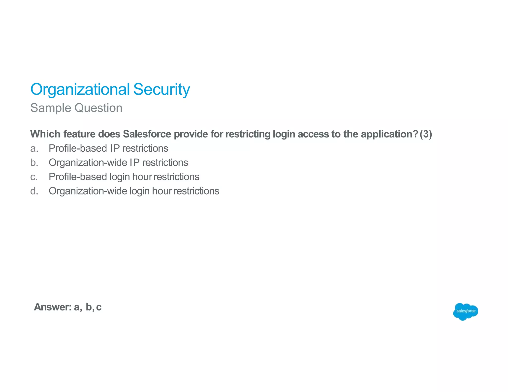 Organizational Security
Sample Question
Which feature does Salesforce provide for restricting login access to the application?(3)
a. Profile-based IP restrictions
b. Organization-wide IP restrictions
c. Profile-based login hourrestrictions
d. Organization-wide login hourrestrictions
Answer: a, b,c
 