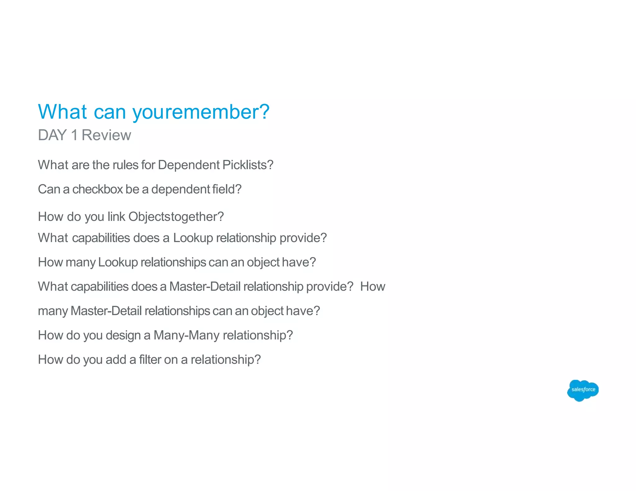 What can youremember?
DAY 1 Review
What are the rules for Dependent Picklists?
Can a checkbox be a dependent field?
How do you link Objectstogether?
What capabilities does a Lookup relationship provide?
How many Lookup relationshipscan an object have?
What capabilities does a Master-Detail relationship provide? How
many Master-Detail relationshipscan an object have?
How do you design a Many-Many relationship?
How do you add a filter on a relationship?
 