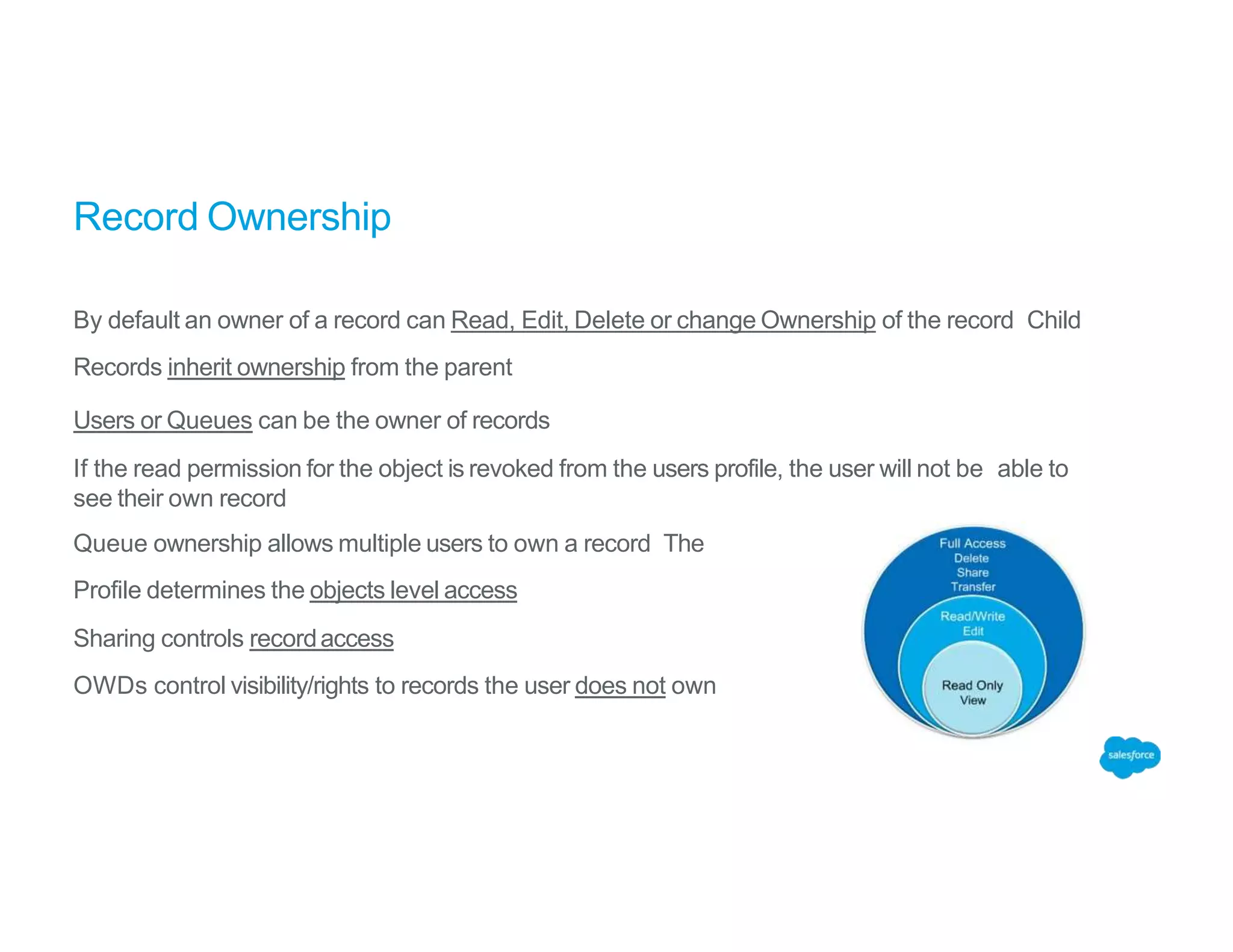 Record Ownership
By default an owner of a record can Read, Edit, Delete or change Ownership of the record Child
Records inherit ownership from the parent
Users or Queues can be the owner of records
If the read permission for the object is revoked from the users profile, the user will not be able to
see their own record
Queue ownership allows multiple users to own a record The
Profile determines the objects level access
Sharing controls recordaccess
OWDs control visibility/rights to records the user does not own
 