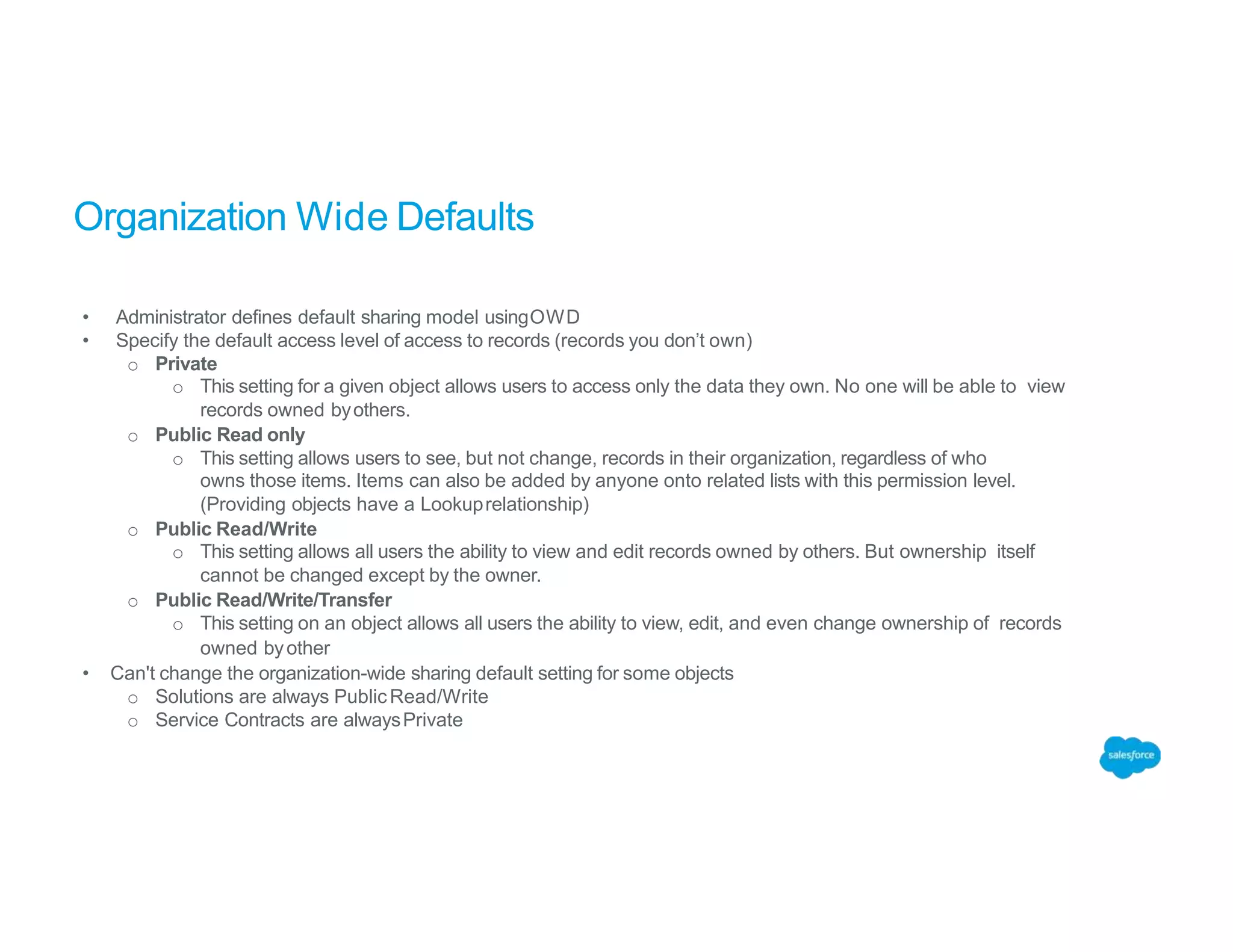 Organization Wide Defaults
• Administrator defines default sharing model usingOWD
• Specify the default access level of access to records (records you don’t own)
o Private
o This setting for a given object allows users to access only the data they own. No one will be able to view
records owned byothers.
o Public Read only
o This setting allows users to see, but not change, records in their organization, regardless of who
owns those items. Items can also be added by anyone onto related lists with this permission level.
(Providing objects have a Lookuprelationship)
o Public Read/Write
o This setting allows all users the ability to view and edit records owned by others. But ownership itself
cannot be changed except by the owner.
o Public Read/Write/Transfer
o This setting on an object allows all users the ability to view, edit, and even change ownership of records
owned byother
• Can't change the organization-wide sharing default setting for some objects
o Solutions are always PublicRead/Write
o Service Contracts are alwaysPrivate
 