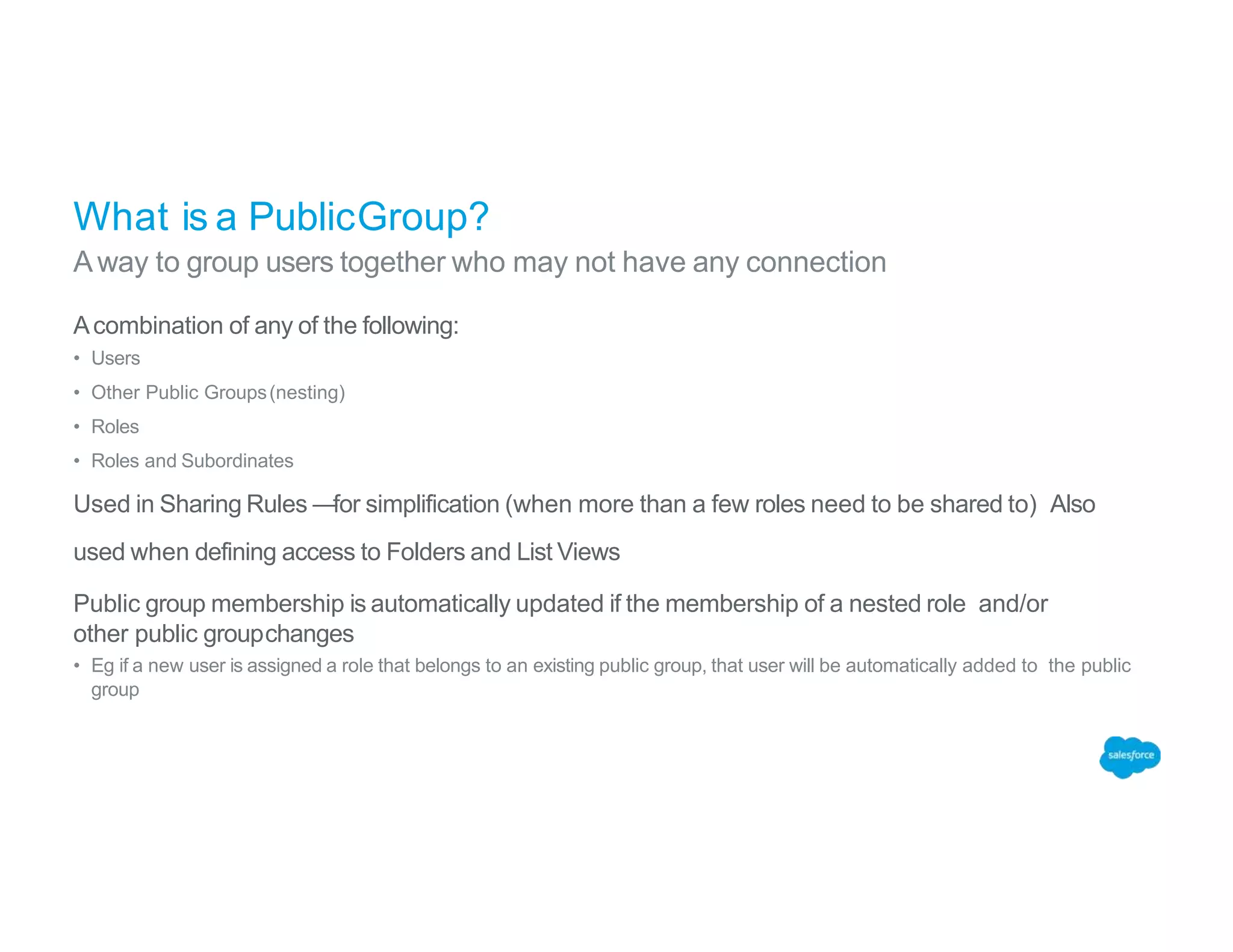 What is a PublicGroup?
Away to group users together who may not have any connection
Acombination of any of the following:
• Users
• Other Public Groups(nesting)
• Roles
• Roles and Subordinates
Used in Sharing Rules —for simplification (when more than a few roles need to be shared to) Also
used when defining access to Folders and List Views
Public group membership is automatically updated if the membership of a nested role and/or
other public groupchanges
• Eg if a new user is assigned a role that belongs to an existing public group, that user will be automatically added to the public
group
 