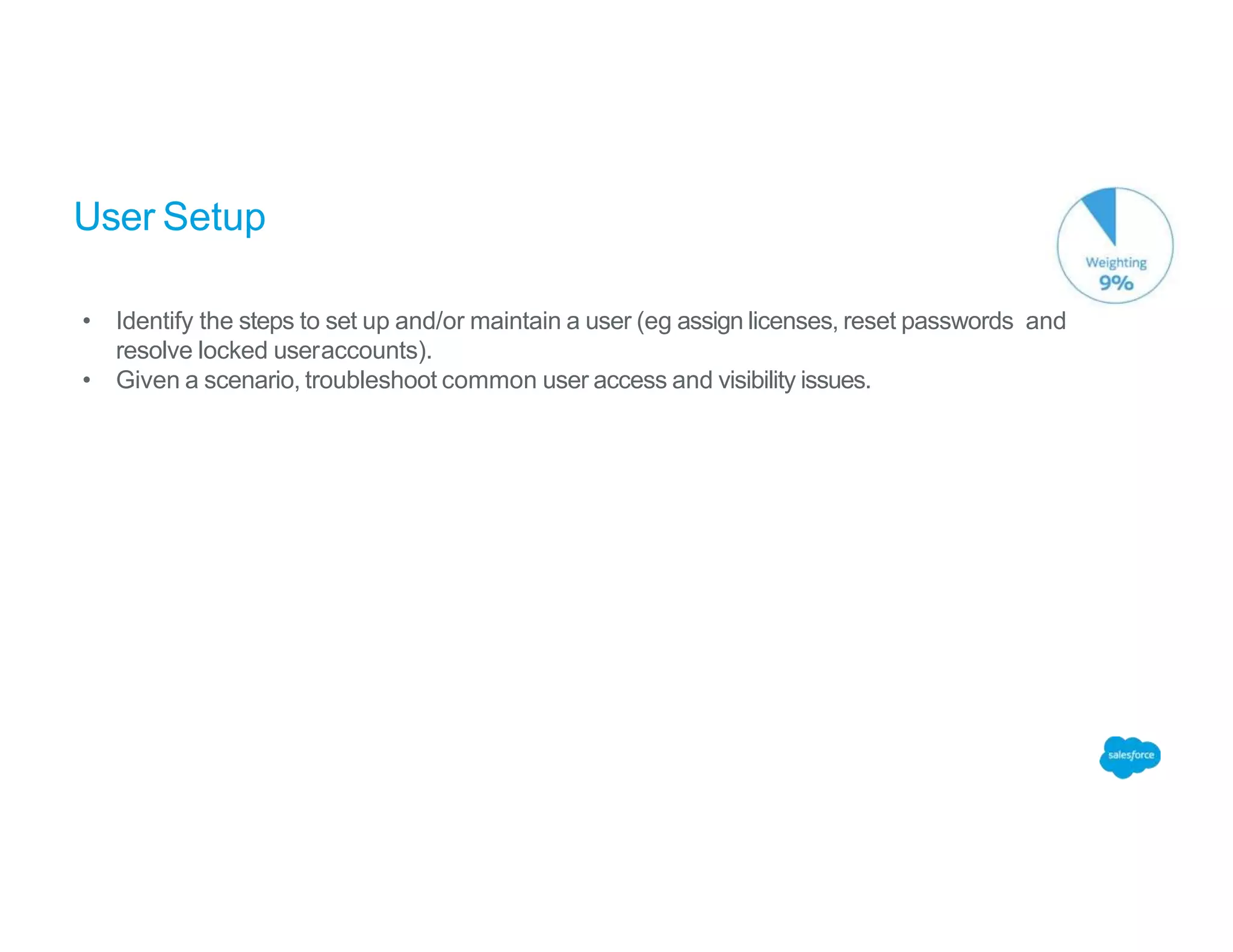 User Setup
• Identify the steps to set up and/or maintain a user (eg assign licenses, reset passwords and
resolve locked useraccounts).
• Given a scenario, troubleshoot common user access and visibility issues.
 