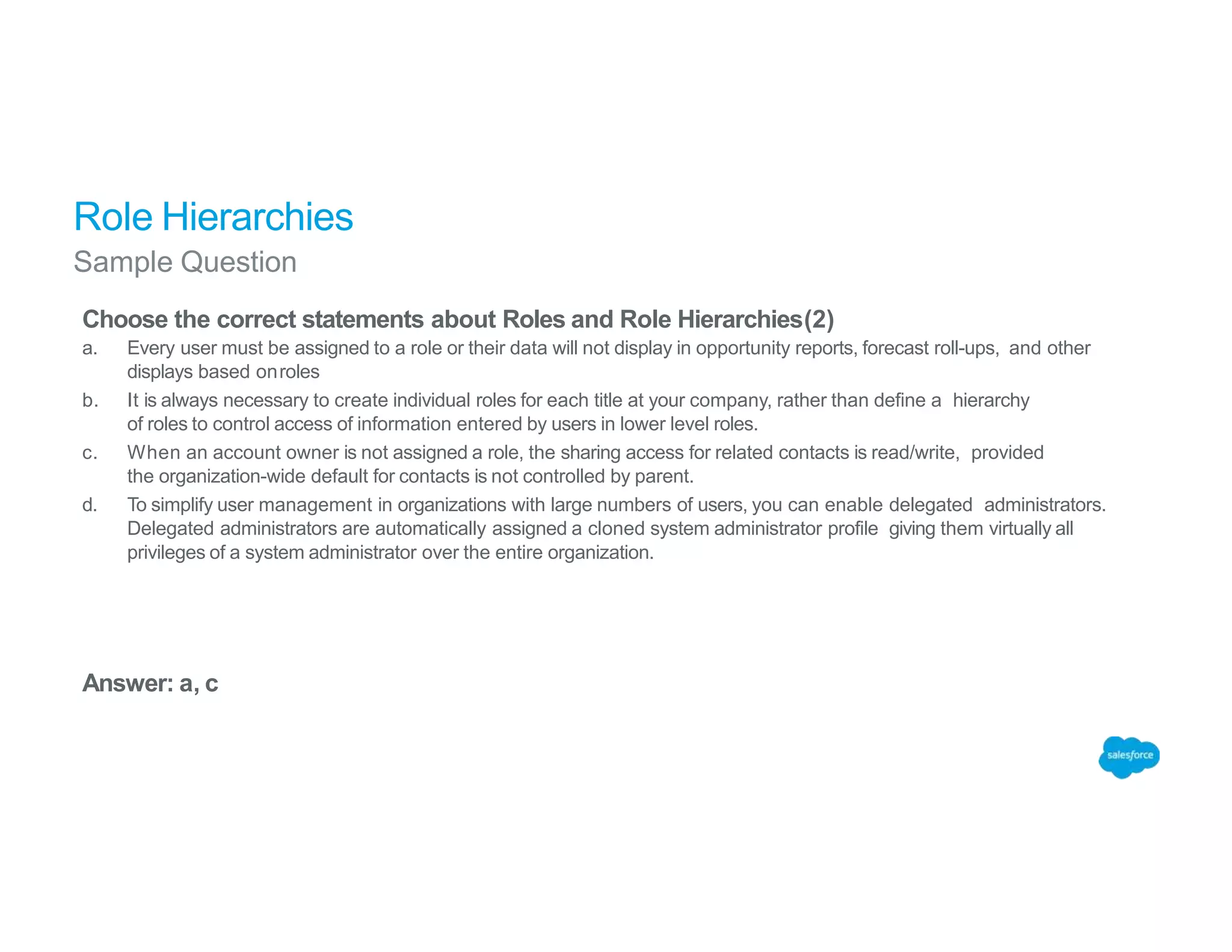 Role Hierarchies
Sample Question
Choose the correct statements about Roles and Role Hierarchies(2)
a. Every user must be assigned to a role or their data will not display in opportunity reports, forecast roll-ups, and other
displays based onroles
b. It is always necessary to create individual roles for each title at your company, rather than define a hierarchy
of roles to control access of information entered by users in lower level roles.
c. When an account owner is not assigned a role, the sharing access for related contacts is read/write, provided
the organization-wide default for contacts is not controlled by parent.
d. To simplify user management in organizations with large numbers of users, you can enable delegated administrators.
Delegated administrators are automatically assigned a cloned system administrator profile giving them virtually all
privileges of a system administrator over the entire organization.
Answer: a, c
 