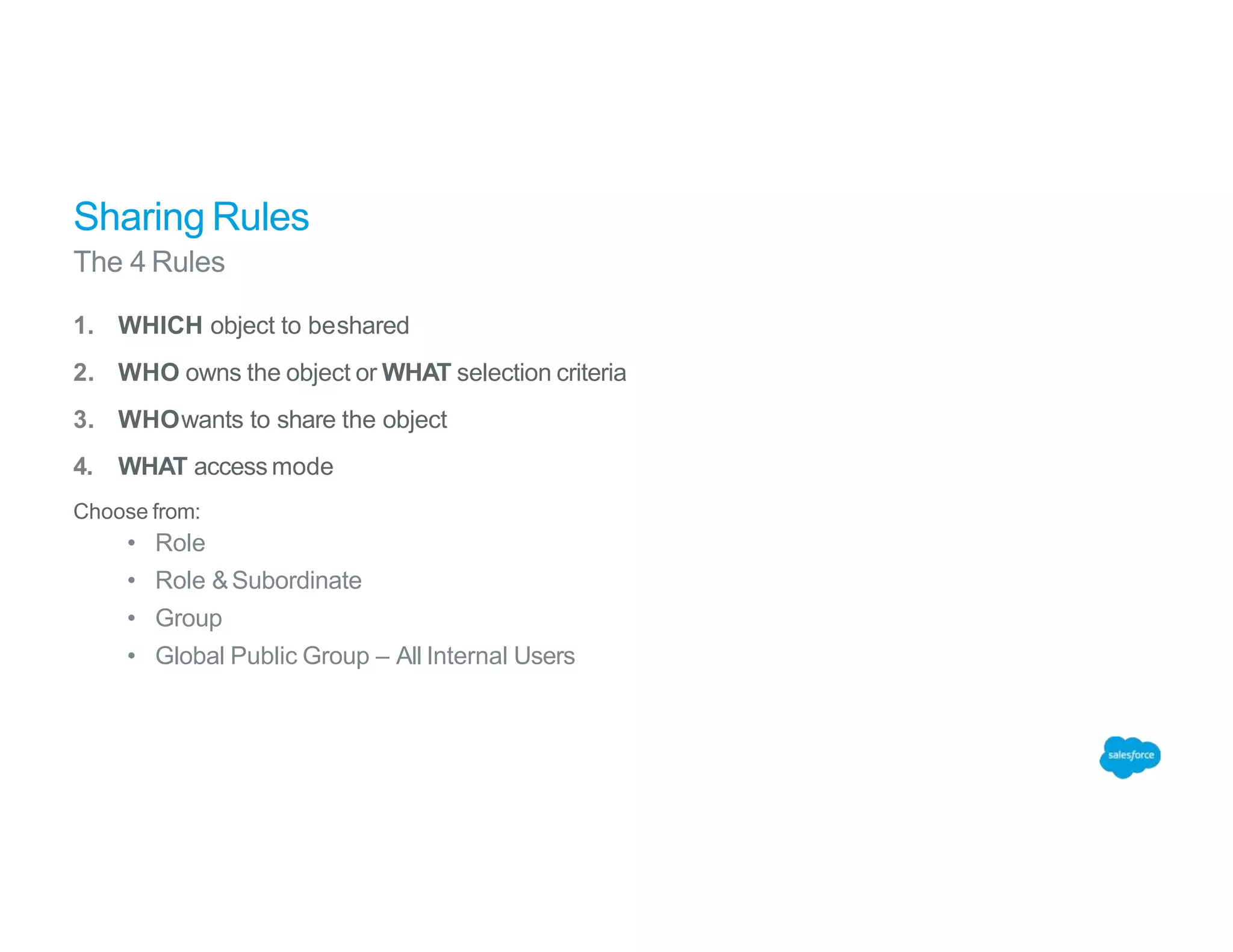 Sharing Rules
The 4 Rules
1. WHICH object to beshared
2. WHO owns the object or WHAT selection criteria
3. WHOwants to share the object
4. WHAT access mode
Choose from:
• Role
• Role &Subordinate
• Group
• Global Public Group – All Internal Users
 
