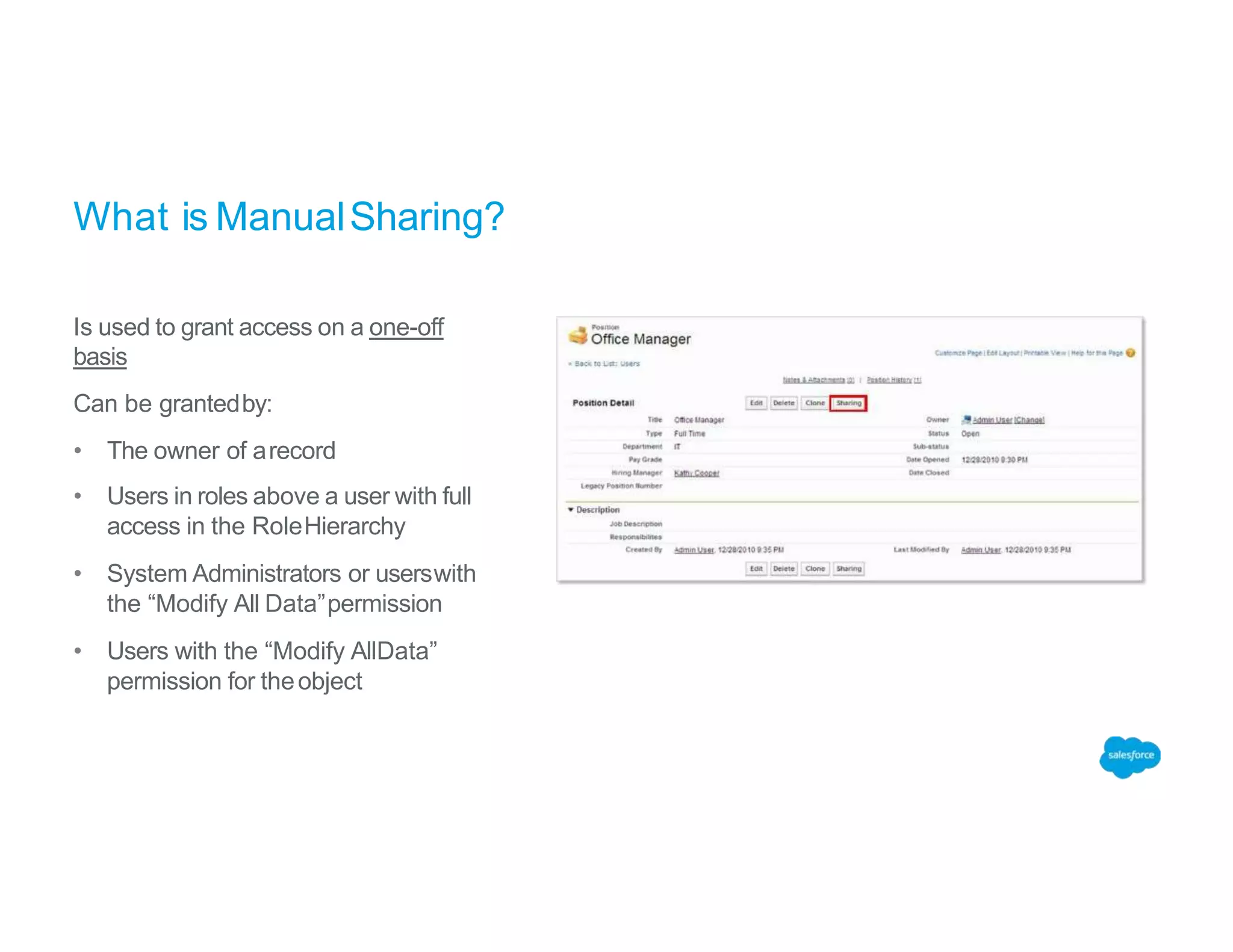 What is ManualSharing?
Is used to grant access on a one-off
basis
Can be grantedby:
• The owner of arecord
• Users in roles above a user with full
access in the RoleHierarchy
• System Administrators or userswith
the “Modify All Data”permission
• Users with the “Modify AllData”
permission for theobject
 