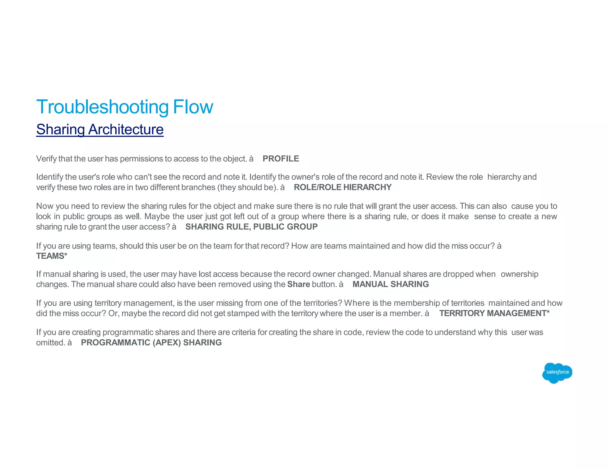 Verify that the user has permissions to access to the object. à PROFILE
Identify the user's role who can't see the record and note it. Identify the owner's role of the record and note it. Review the role hierarchy and
verify these two roles are in two different branches (they should be). à ROLE/ROLE HIERARCHY
Now you need to review the sharing rules for the object and make sure there is no rule that will grant the user access. This can also cause you to
look in public groups as well. Maybe the user just got left out of a group where there is a sharing rule, or does it make sense to create a new
sharing rule to grant the user access? à SHARING RULE, PUBLIC GROUP
If you are using teams, should this user be on the team for that record? How are teams maintained and how did the miss occur? à
TEAMS*
If manual sharing is used, the user may have lost access because the record owner changed. Manual shares are dropped when ownership
changes. The manual share could also have been removed using the Share button. à MANUAL SHARING
If you are using territory management, is the user missing from one of the territories? Where is the membership of territories maintained and how
did the miss occur? Or, maybe the record did not get stamped with the territory where the user is a member. à TERRITORY MANAGEMENT*
If you are creating programmatic shares and there are criteria for creating the share in code, review the code to understand why this user was
omitted. à PROGRAMMATIC (APEX) SHARING
Troubleshooting Flow
Sharing Architecture
 