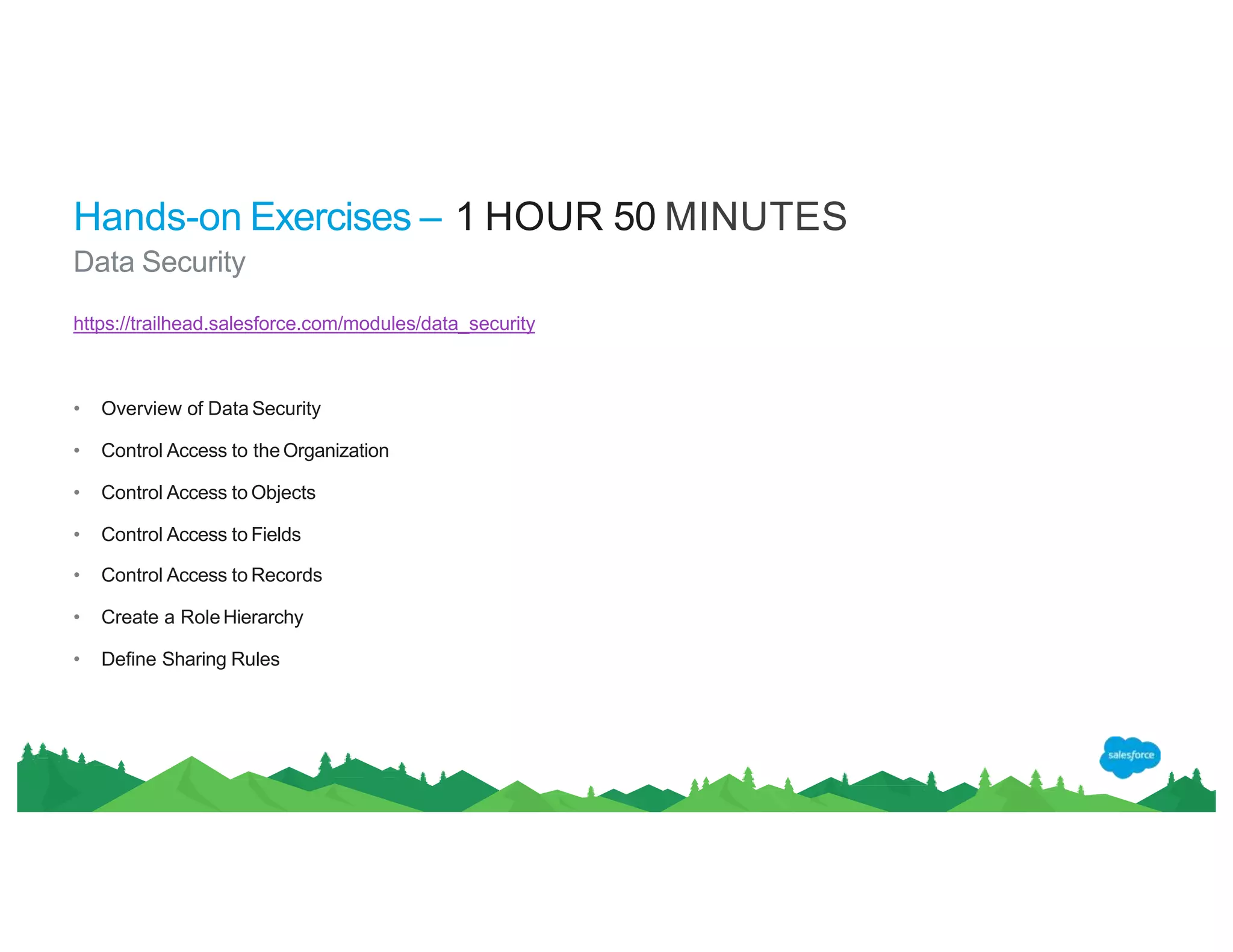Hands-on Exercises – 1 HOUR 50 MINUTES
Data Security
https://trailhead.salesforce.com/modules/data_security
• Overview of Data Security
• Control Access to theOrganization
• Control Access to Objects
• Control Access to Fields
• Control Access to Records
• Create a RoleHierarchy
• Define Sharing Rules
 