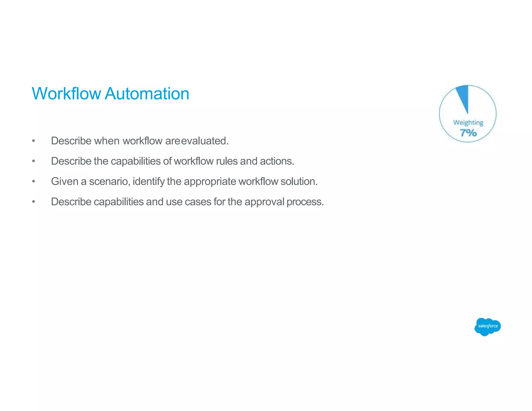 Workflow Automation
• Describe when workflow areevaluated.
• Describe the capabilities of workflow rules and actions.
• Given a scenario, identify the appropriate workflow solution.
• Describe capabilities and use cases for the approval process.
 