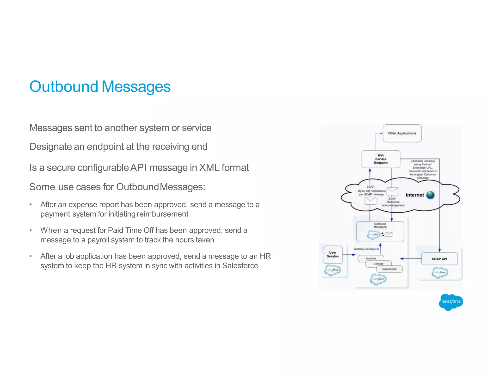 Outbound Messages
Messages sent to another system or service
Designate an endpoint at the receiving end
Is a secure configurableAPI message in XML format
Some use cases for OutboundMessages:
• After an expense report has been approved, send a message to a
payment system for initiatingreimbursement
• When a request for Paid Time Off has been approved, send a
message to a payroll system to track the hours taken
• After a job application has been approved, send a message to an HR
system to keep the HR system in sync with activities in Salesforce
 