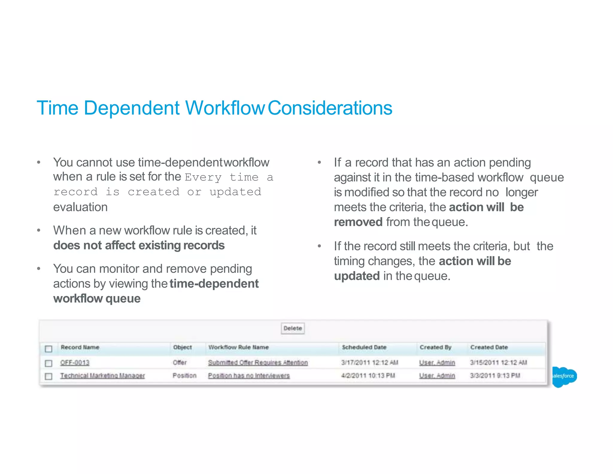 Time Dependent WorkflowConsiderations
• You cannot use time-dependentworkflow
when a rule is set for the Every time a
record is created or updated
evaluation
• When a new workflow rule is created, it
does not affect existing records
• You can monitor and remove pending
actions by viewing thetime-dependent
workflow queue
• If a record that has an action pending
against it in the time-based workflow queue
is modified so that the record no longer
meets the criteria, the action will be
removed from thequeue.
• If the record still meets the criteria, but the
timing changes, the action will be
updated in thequeue.
 