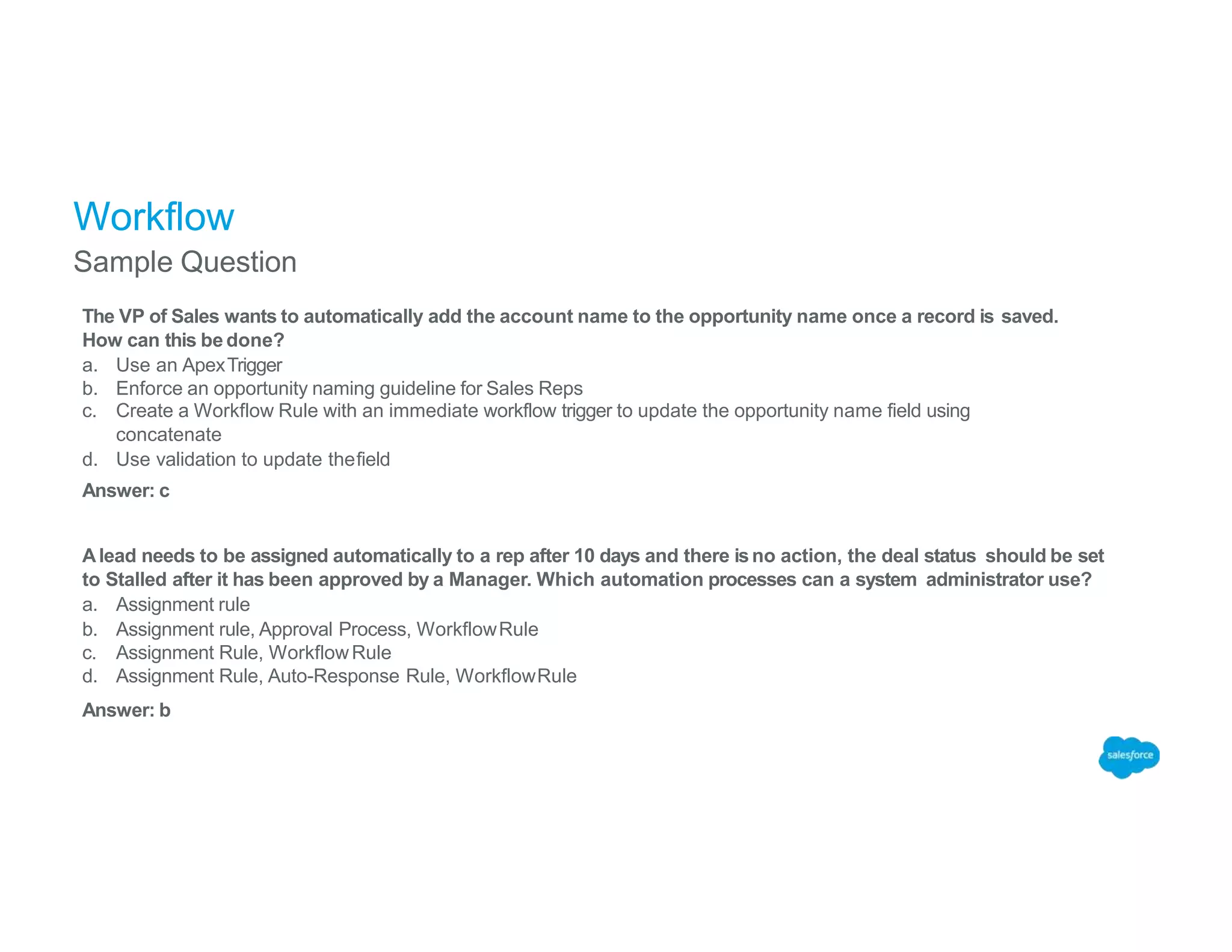 Workflow
Sample Question
The VP of Sales wants to automatically add the account name to the opportunity name once a record is saved.
How can this be done?
a. Use an ApexTrigger
b. Enforce an opportunity naming guideline for Sales Reps
c. Create a Workflow Rule with an immediate workflow trigger to update the opportunity name field using
concatenate
d. Use validation to update thefield
Answer: c
Alead needs to be assigned automatically to a rep after 10 days and there isno action, the deal status should be set
to Stalled after it has been approved by a Manager. Which automation processes can a system administrator use?
a. Assignment rule
b. Assignment rule, Approval Process, WorkflowRule
c. Assignment Rule, WorkflowRule
d. Assignment Rule, Auto-Response Rule, WorkflowRule
Answer: b
 