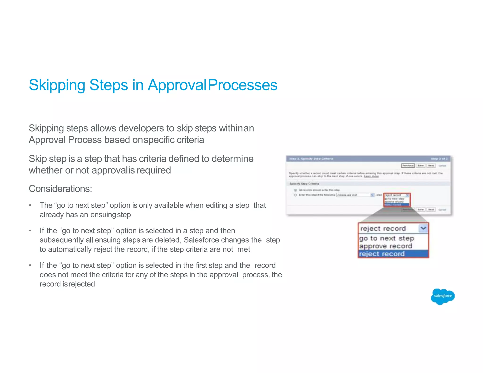 Skipping Steps in ApprovalProcesses
Skipping steps allows developers to skip steps withinan
Approval Process based onspecific criteria
Skip step is a step that has criteria defined to determine
whether or not approvalis required
Considerations:
• The “go to next step” option is only available when editing a step that
already has an ensuingstep
• If the “go to next step” option is selected in a step and then
subsequently all ensuing steps are deleted, Salesforce changes the step
to automatically reject the record, if the step criteria are not met
• If the “go to next step” option is selected in the first step and the record
does not meet the criteria for any of the steps in the approval process, the
record isrejected
 