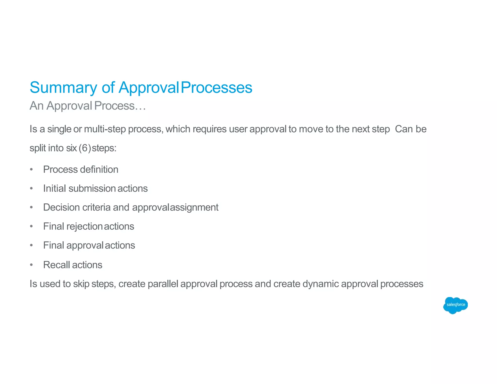Summary of ApprovalProcesses
An Approval Process…
Is a single or multi-step process, which requires user approval to move to the next step Can be
split into six(6)steps:
• Process definition
• Initial submissionactions
• Decision criteria and approvalassignment
• Final rejectionactions
• Final approvalactions
• Recall actions
Is used to skip steps, create parallel approval process and create dynamic approval processes
 
