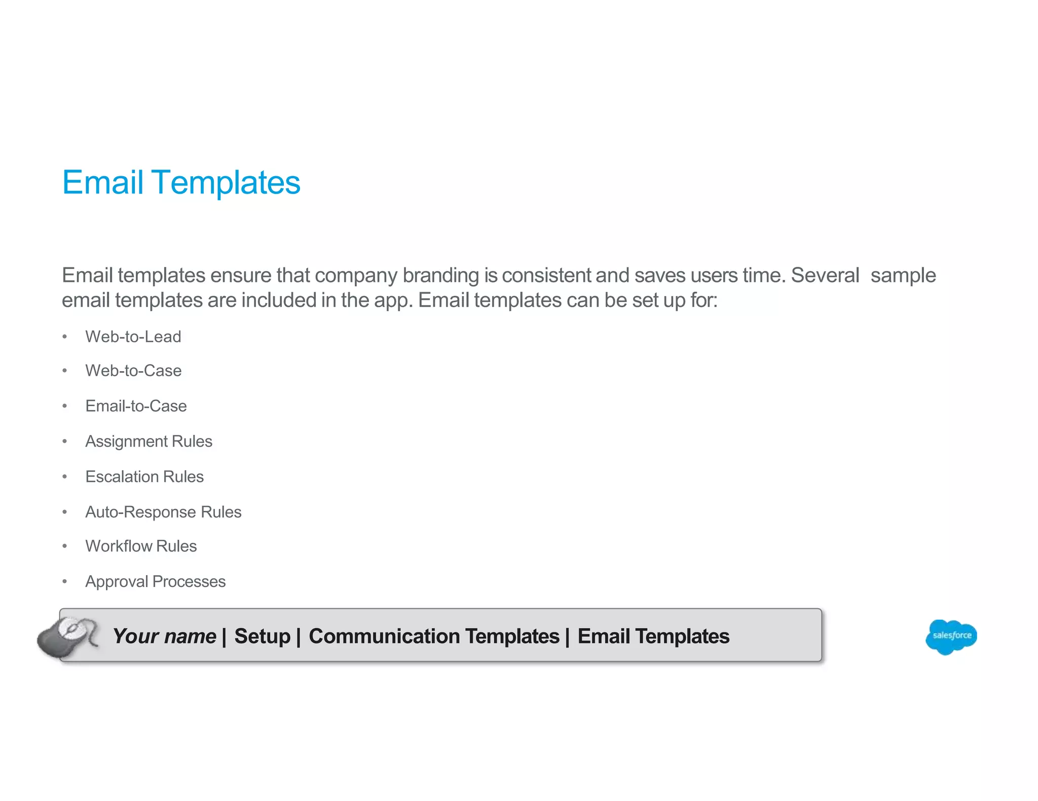 Email Templates
Email templates ensure that company branding is consistent and saves users time. Several sample
email templates are included in the app. Email templates can be set up for:
• Web-to-Lead
• Web-to-Case
• Email-to-Case
• Assignment Rules
• Escalation Rules
• Auto-Response Rules
• Workflow Rules
• Approval Processes
Your name | Setup | Communication Templates | Email Templates
 