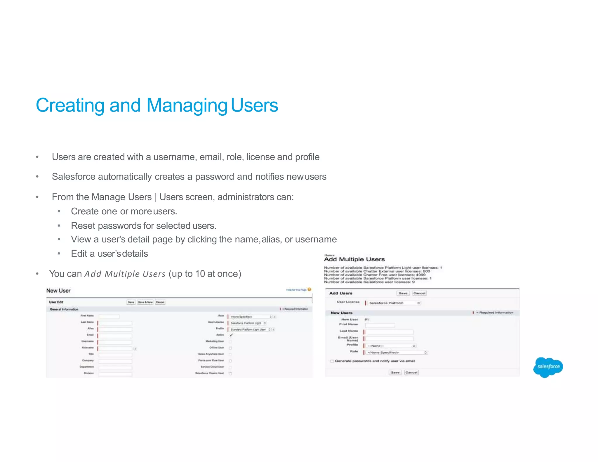 Creating and ManagingUsers
• Users are created with a username, email, role, license and profile
• Salesforce automatically creates a password and notifies newusers
• From the Manage Users | Users screen, administrators can:
• Create one or moreusers.
• Reset passwords for selected users.
• View a user's detail page by clicking the name,alias, or username
• Edit a user’sdetails
• You can Add Multiple Users (up to 10 at once)
 
