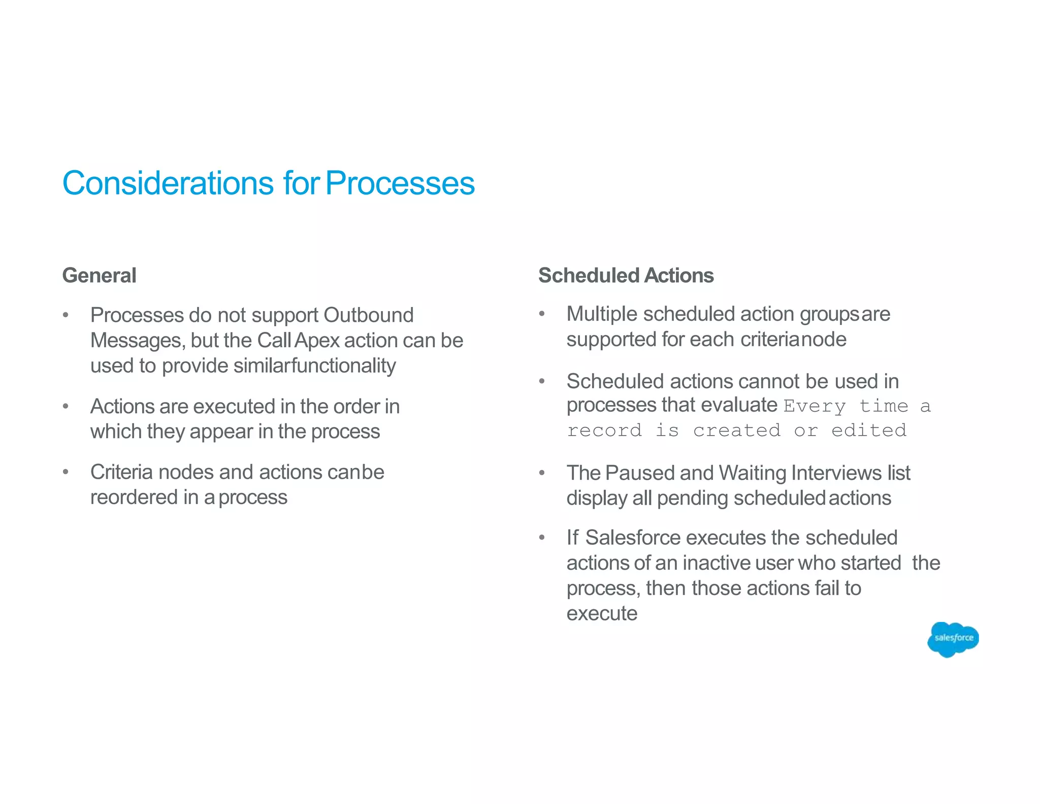 Considerations forProcesses
General
• Processes do not support Outbound
Messages, but the CallApex action can be
used to provide similarfunctionality
• Actions are executed in the order in
which they appear in the process
• Criteria nodes and actions canbe
reordered in aprocess
Scheduled Actions
• Multiple scheduled action groupsare
supported for each criterianode
• Scheduled actions cannot be used in
processes that evaluate Every time a
record is created or edited
• The Paused and Waiting Interviews list
display all pending scheduledactions
• If Salesforce executes the scheduled
actions of an inactive user who started the
process, then those actions fail to
execute
 