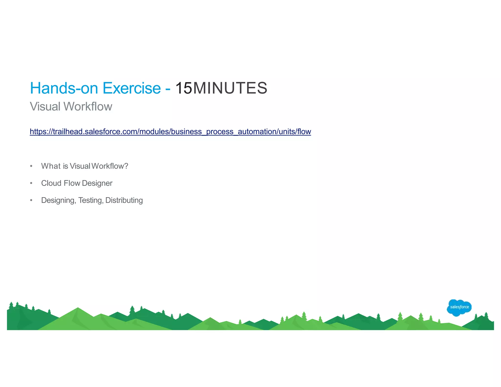 Hands-on Exercise - 15MINUTES
Visual Workflow
https://trailhead.salesforce.com/modules/business_process_automation/units/flow
• What is VisualWorkflow?
• Cloud Flow Designer
• Designing, Testing, Distributing
 
