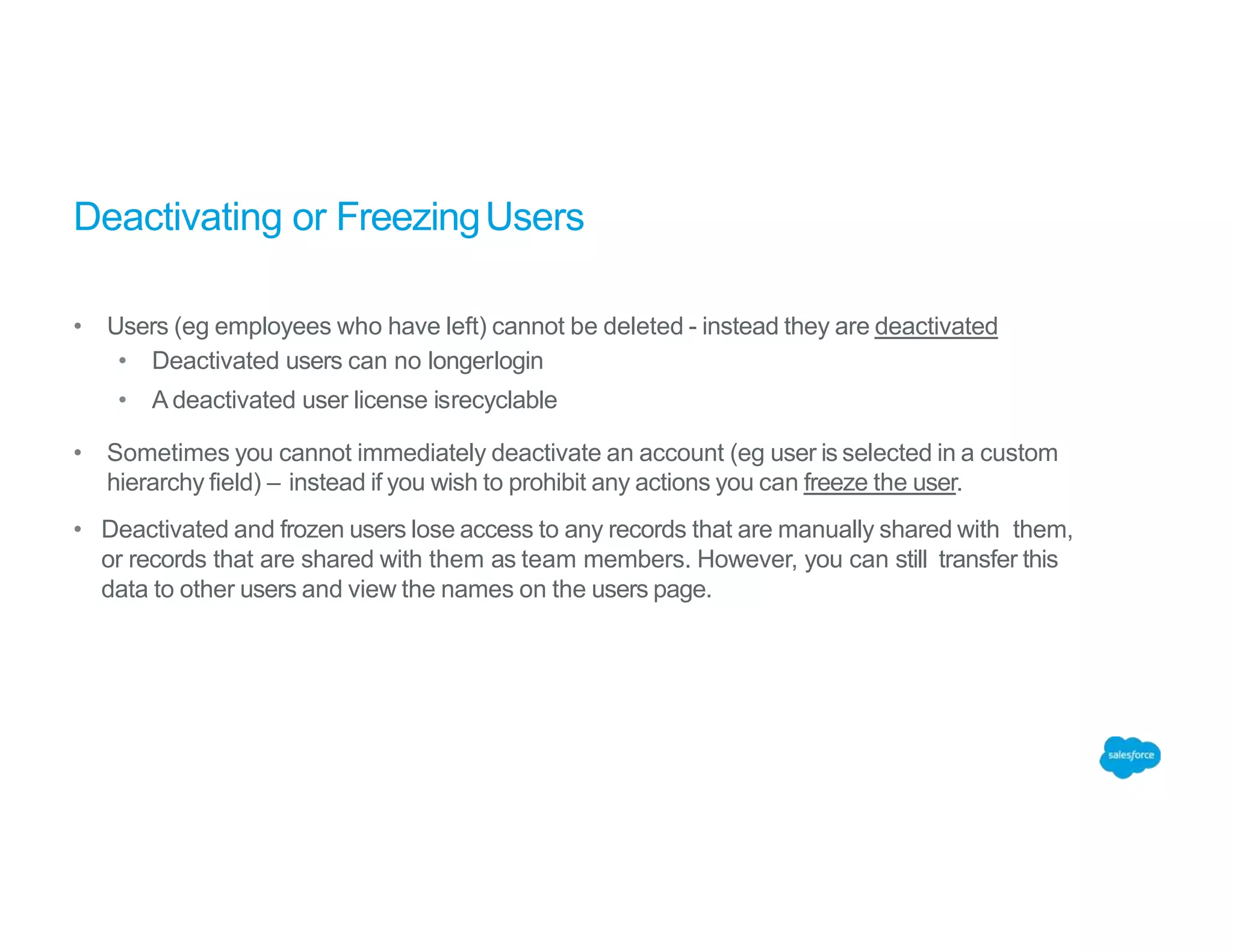 Deactivating or FreezingUsers
• Users (eg employees who have left) cannot be deleted - instead they are deactivated
• Deactivated users can no longerlogin
• A deactivated user license isrecyclable
• Sometimes you cannot immediately deactivate an account (eg user is selected in a custom
hierarchy field) – instead if you wish to prohibit any actions you can freeze the user.
• Deactivated and frozen users lose access to any records that are manually shared with them,
or records that are shared with them as team members. However, you can still transfer this
data to other users and view the names on the users page.
 