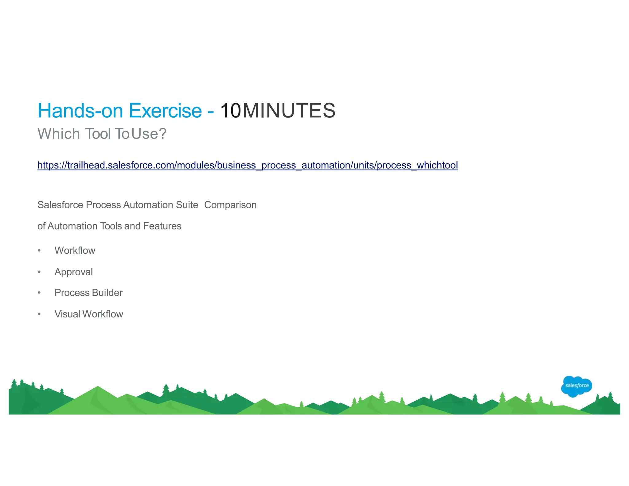 Hands-on Exercise - 10MINUTES
Which Tool ToUse?
https://trailhead.salesforce.com/modules/business_process_automation/units/process_whichtool
Salesforce Process Automation Suite Comparison
of Automation Tools and Features
• Workflow
• Approval
• Process Builder
• Visual Workflow
 