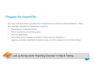 Prepare the ImportFile
One way to ensure clean, accurate data in Salesforce is to check the data beforehand. Make
sure any data imported into Salesforce is clean by:
• Resolving any duplicaterecords.
• Removing blanks and emptyspaces.
• Running spellcheck.
• Renaming column headers to match the field names in Salesforce.
• Applying consistent standards for data formats, eg USA instead of USor United States
Look up the key words “Importing Overview” in Help & Training.
 