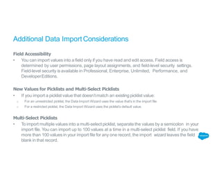 Additional Data ImportConsiderations
Field Accessibility
• You can import values into a field only if you have read and edit access. Field access is
determined by user permissions, page layout assignments, and field-level security settings.
Field-level security is available in Professional, Enterprise, Unlimited, Performance, and
DeveloperEditions.
New Values for Picklists and Multi-Select Picklists
• If you import a picklist value that doesn’t match an existing picklist value:
o For an unrestricted picklist, the Data Import Wizard uses the value that’s in the import file.
o For a restricted picklist, the Data Import Wizard uses the picklist’s default value.
Multi-Select Picklists
• To import multiple values into a multi-select picklist, separate the values by a semicolon in your
import file. You can import up to 100 values at a time in a multi-select picklist field. If you have
more than 100 values in your import file for any one record, the import wizard leaves the field
blank in that record.
 