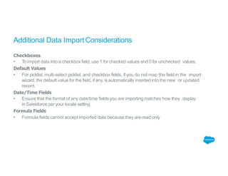 Additional Data ImportConsiderations
Checkboxes
• To import data into a checkbox field, use 1 for checked values and 0 for unchecked values.
Default Values
• For picklist, multi-select picklist, and checkbox fields, if you do not map the field in the import
wizard, the default value for the field, if any, is automatically inserted into the new or updated
record.
Date/Time Fields
• Ensure that the format of any date/time fields you are importing matches how they display
in Salesforce per your locale setting.
Formula Fields
• Formula fields cannot accept imported data because they are read only
 