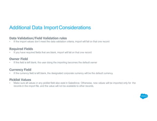 Additional Data ImportConsiderations
Data Validation/Field Validation rules
• If the import values don’t meet the data validation criteria, import will fail on that one record
Required Fields
• If you have required fields that are blank, import will fail on that one record
Owner Field
• If this field is left blank, the user doing the importing becomes the default owner
Currency Field
• If the currency field is left blank, the designated corporate currency will be the default currency.
Picklist Values
• Make sure all values in any picklist field also exist in Salesforce. Otherwise, new values will be imported only for the
records in the import file, and the value will not be available to other records.
 