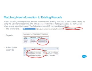 Matching NewInformation to Existing Records
When updating existing records, ensure that new data is being matched to the correct record by
using the Salesforce record ID. This ID is a unique identifier that is generated by Salesforce
when a new record is created. The Salesforce record ID can be obtained from:
• The record URL
• Reports
• A data loader
export file
 