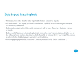 Data Import: Matchingfields
• Match columns in the data file to be imported to fields in Salesforce objects
• You can use the Data Import Wizard to update leads, contacts, or accounts using the record’s
ID as theunique identifier
• Data Loader uses only the ID to match records so it will not know if you have duplicate names
oremails
• Data Import Wizard prevents creating duplicate records by matching records according to one of
the following fields: custom object name, Salesforce ID, or external ID. In your import file, include
a column for the field that you are using for record matching.
• Matching types (eg for Leads, Accounts, Contacts) include Name, Email, Salesforce ID
 