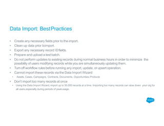 Data Import: BestPractices
• Create any necessary fields prior to the import.
• Clean up data prior toimport.
• Export any necessary record IDfields.
• Prepare and upload a test batch.
• Do not perform updates to existing records during normal business hours in order to minimize the
possibility of users modifying records while you are simultaneously updating them.
• Turn off workflow rules before running any import, update, or upsert operation.
• Cannot import these records via the Data Import Wizard:
• Assets, Cases, Campaigns, Contracts, Documents, Opportunities,Products
• Don't import too many records at once
• Using the Data Import Wizard, import up to 50,000 records at a time. Importing too many records can slow down your org for
all users,especially during periods of peakusage.
 