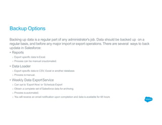 Backup Options
Backing up data is a regular part of any administrator's job. Data should be backed up on a
regular basis, and before any major import or export operations. There are several ways to back
updata in Salesforce:
• Reports
o Export specific data toExcel.
o Process can be manual orautomated.
• Data Loader
o Export specific data to CSV, Excel or another database.
o Process is manual.
• Weekly Data ExportService
o Can opt to ‘Export Now’ or ‘Schedule Export’
o Obtain a complete set of Salesforce data for archiving.
o Process is automated.
o You will receive an email notification upon completion and data is available for 48 hours
 