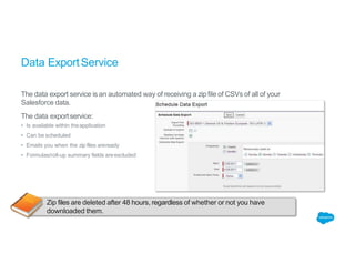 Data ExportService
The data export service is an automated way of receiving a zip file of CSVs of all of your
Salesforce data.
The data exportservice:
• Is available within theapplication
• Can be scheduled
• Emails you when the zip files areready
• Formulas/roll-up summary fields areexcluded
Zip files are deleted after 48 hours, regardless of whether or not you have
downloaded them.
 