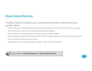 Mass Delete Records
The Mass Delete tool allows you to delete standard object records that meet
specific criteria.
• A list of all records to be deleted will display, giving you the opportunity to check the deletion for accuracy.
• The tool will alert you of any child records that would also be deleted.
• Best practice is to request or perform a backup before using MassDelete.
• Deleted records are stored in the recycle bin for another 15 days, unless you choose “Permanently delete.”
• You can delete up to 250 items at one time
• Available forAccounts, Leads, Activities, Contacts, Cases, Solutions, Products
Your Name | Data Management | Mass Delete Records
 