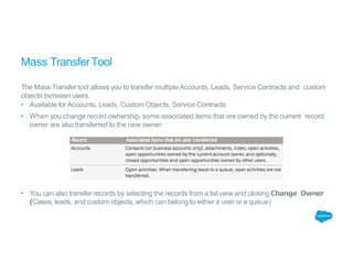 Mass TransferTool
The Mass Transfer tool allows you to transfer multipleAccounts, Leads, Service Contracts and custom
objects betweenusers.
• Available forAccounts, Leads, Custom Objects, Service Contracts
• When you change record ownership, some associated items that are owned by the current record
owner are also transferred to the new owner:
• You can also transfer records by selecting the records from a list view and clicking Change Owner
(Cases, leads, and custom objects, which can belong to either a user or a queue)
 