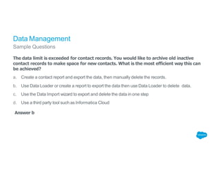 Data Management
Sample Questions
The data limit is exceeded for contact records. You would like to archive old inactive
contact records to make space for new contacts. What is the most efficient way this can
be achieved?
a. Create a contact report and export the data, then manually delete the records.
b. Use Data Loader or create a report to export the data then use Data Loader to delete data.
c. Use the Data Import wizard to export and delete the data in one step
d. Use a third party tool such as Informatica Cloud
Answer b
 