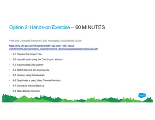 Option 2: Hands-on Exercise – 60 MINUTES
View and Complete Exercise Guide “Managing Data Exercise Guide”
https://lms.cfs-api.com/v1/content/9df91c2c-0cd1-4917-8bd2-
a17d9785f573/presentation_content/external_files/managingdataexerciseguide.pdf
• 6-1 Prepare the ImportFile
• 6-2 Import Leads using the Data Import Wizard
• 6-3 Export using DataLoader
• 6-4 Match Record IDs toAccounts
• 6-5 Update using DataLoader
• 6-6 Deactivate a user, Mass TransferRecords
• 6-7 Schedule WeeklyBackup
• 6-8 Mass Delete Records
 
