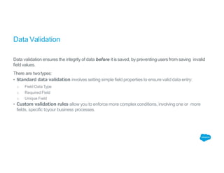 Data Validation
Data validation ensures the integrity of data before it is saved, by preventing users from saving invalid
field values.
There are twotypes:
• Standard data validation involves setting simple field properties to ensure valid data entry:
o Field DataType
o Required Field
o Unique Field
• Custom validation rules allow you to enforce more complex conditions, involving one or more
fields, specific toyour business processes.
 