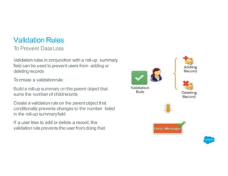 Validation Rules
To Prevent DataLoss
Validation rules in conjunction with a roll-up summary
field can be used to prevent users from adding or
deletingrecords
To create a validationrule:
Build a roll-up summary on the parent object that
sums the number of childrecords
Create a validation rule on the parent object that
conditionally prevents changes to the number listed
in the roll-up summaryfield
If a user tries to add or delete a record, the
validation rule prevents the user from doing that
 