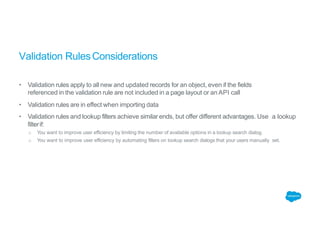Validation RulesConsiderations
• Validation rules apply to all new and updated records for an object, even if the fields
referenced in the validation rule are not included in a page layout or an API call
• Validation rules are in effect when importing data
• Validation rules and lookup filters achieve similar ends, but offer different advantages. Use a lookup
filterif:
o You want to improve user efficiency by limiting the number of available options in a lookup search dialog.
o You want to improve user efficiency by automating filters on lookup search dialogs that your users manually set.
 