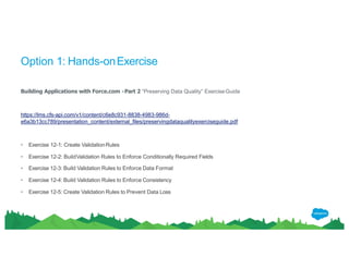Option 1: Hands-onExercise
Building Applications with Force.com -Part 2 “Preserving Data Quality” ExerciseGuide
https://lms.cfs-api.com/v1/content/c6e8c931-8838-4983-986d-
e6a3b13cc789/presentation_content/external_files/preservingdataqualityexerciseguide.pdf
• Exercise 12-1: Create ValidationRules
• Exercise 12-2: BuildValidation Rules to Enforce Conditionally Required Fields
• Exercise 12-3: Build Validation Rules to Enforce Data Format
• Exercise 12-4: Build Validation Rules to Enforce Consistency
• Exercise 12-5: Create Validation Rules to Prevent Data Loss
 